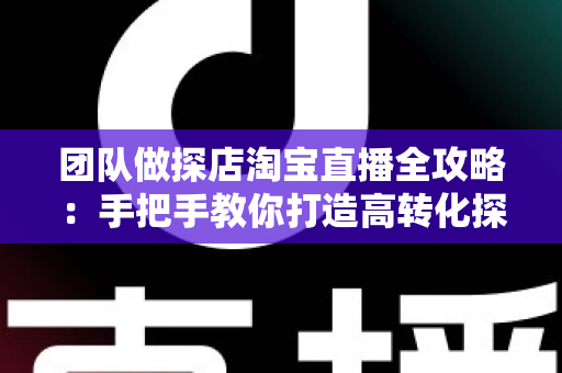 团队做探店淘宝直播全攻略：手把手教你打造高转化探店直播团队，抢占本地生活带货新风口