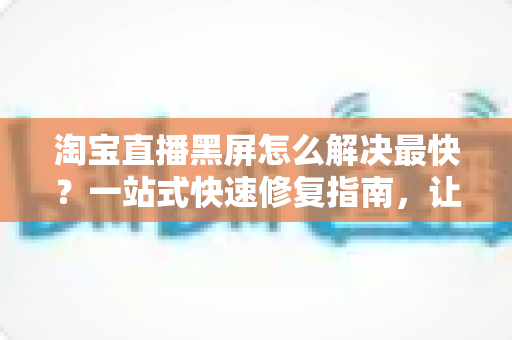 淘宝直播黑屏怎么解决最快?一站式快速修复指南,让你秒回直播间不掉线 淘宝直播黑屏怎么解决最快?一站式快速修复指南,让你秒回直播间不掉线