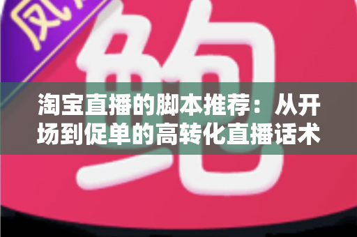淘宝直播的脚本推荐：从开场到促单的高转化直播话术全攻略