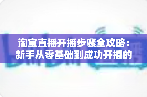 淘宝直播开播步骤全攻略：新手从零基础到成功开播的完整实操指南