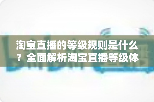 淘宝直播的等级规则是什么？全面解析淘宝直播等级体系与快速晋升攻略