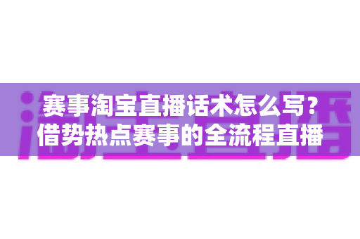 赛事淘宝直播话术怎么写？借势热点赛事的全流程直播带货话术实战指南
