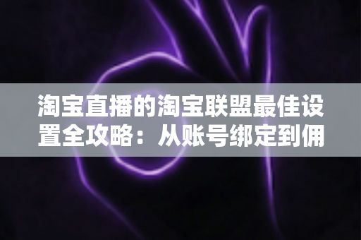 淘宝直播的淘宝联盟最佳设置全攻略：从账号绑定到佣金结算的高转化配置指南
