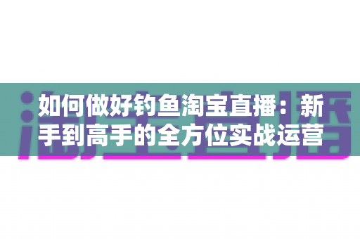 如何做好钓鱼淘宝直播:新手到高手的全方位实战运营指南 如何做好钓鱼淘宝直播:新手到高手的全方位实战运营指南