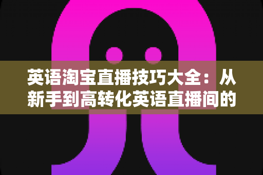 英语淘宝直播技巧大全：从新手到高转化英语直播间的一站式实战指南