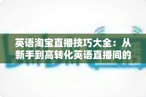 英语淘宝直播技巧大全：从新手到高转化英语直播间的一站式实战指南