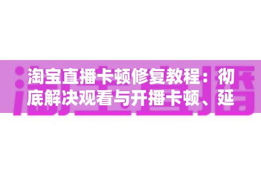 淘宝直播卡顿修复教程:彻底解决观看与开播卡顿、延迟、掉帧的完整实用指南 淘宝直播卡顿修复教程:彻底解决观看与开播卡顿、延迟、掉帧的完整实用指南