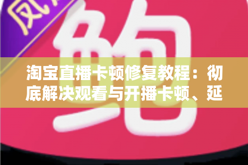 淘宝直播卡顿修复教程:彻底解决观看与开播卡顿、延迟、掉帧的完整实用指南 淘宝直播卡顿修复教程:彻底解决观看与开播卡顿、延迟、掉帧的完整实用指南