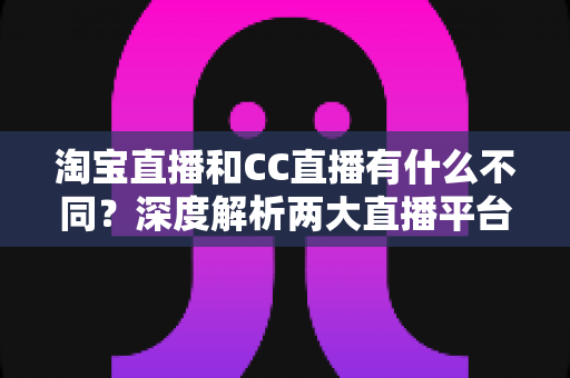 淘宝直播和CC直播有什么不同？深度解析两大直播平台的定位、功能与适用人群