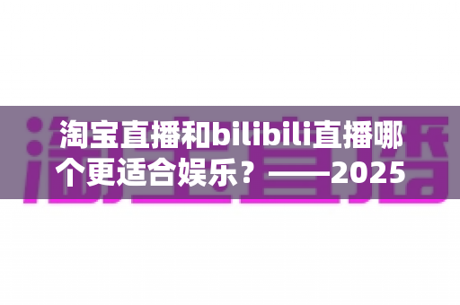 淘宝直播和bilibili直播哪个更适合娱乐?——2025年两大直播平台深度对比与选择指南 淘宝直播和bilibili直播哪个更适合娱乐?——2025年两大直播平台深度对比与选择指南