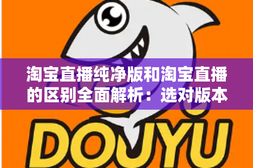 淘宝直播纯净版和淘宝直播的区别全面解析:选对版本让直播购物体验更顺畅 淘宝直播纯净版和淘宝直播的区别全面解析:选对版本让直播购物体验更顺畅
