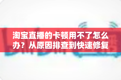 淘宝直播的卡顿用不了怎么办？从原因排查到快速修复的完整解决方案