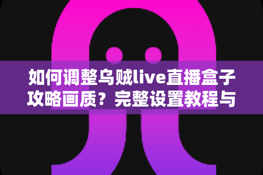 如何调整乌贼live直播盒子攻略画质?完整设置教程与优化技巧全解析 如何调整乌贼live直播盒子攻略画质?完整设置教程与优化技巧全解析