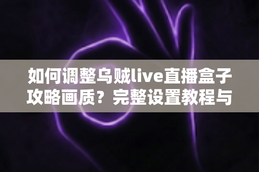 如何调整乌贼live直播盒子攻略画质？完整设置教程与优化技巧全解析