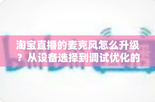 淘宝直播的麦克风怎么升级？从设备选择到调试优化的完整音质提升攻略