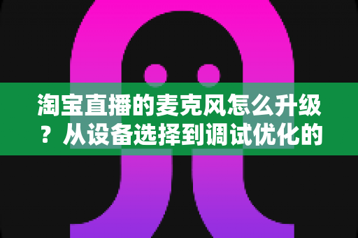 淘宝直播的麦克风怎么升级？从设备选择到调试优化的完整音质提升攻略