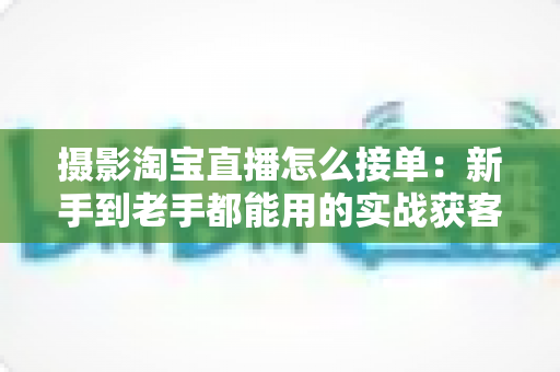 摄影淘宝直播怎么接单:新手到老手都能用的实战获客指南 摄影淘宝直播怎么接单:新手到老手都能用的实战获客指南