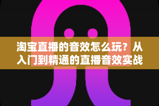 淘宝直播的音效怎么玩?从入门到精通的直播音效实战攻略 淘宝直播的音效怎么玩?从入门到精通的直播音效实战攻略