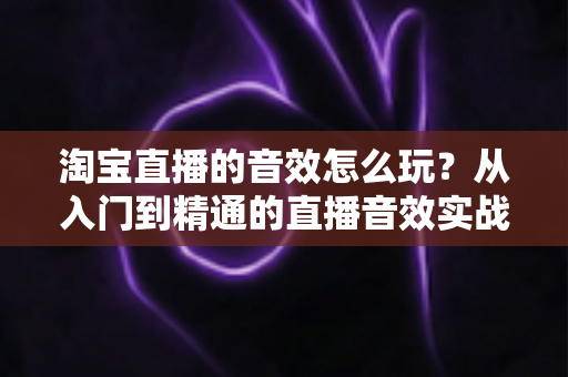 淘宝直播的音效怎么玩？从入门到精通的直播音效实战攻略