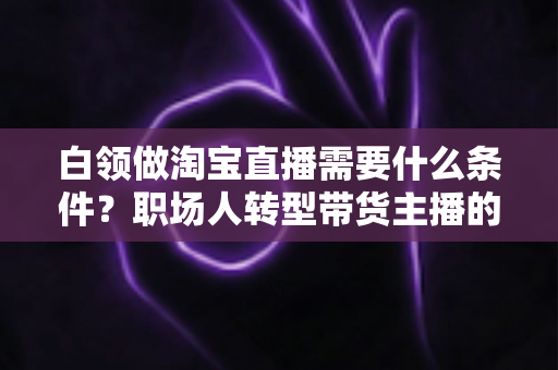 白领做淘宝直播需要什么条件?职场人转型带货主播的入门条件与实操指南全解析 白领做淘宝直播需要什么条件?职场人转型带货主播的入门条件与实操指南全解析