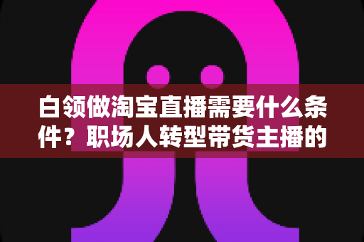 白领做淘宝直播需要什么条件?职场人转型带货主播的入门条件与实操指南全解析 白领做淘宝直播需要什么条件?职场人转型带货主播的入门条件与实操指南全解析