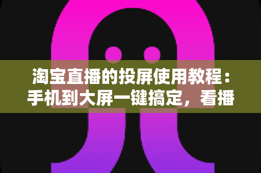 淘宝直播的投屏使用教程：手机到大屏一键搞定，看播带货两不误的超详细指南