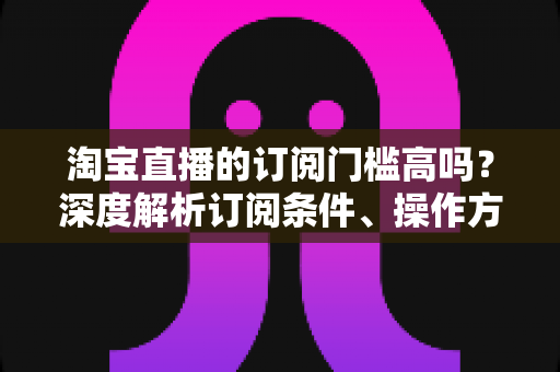 淘宝直播的订阅门槛高吗?深度解析订阅条件、操作方法与涨粉技巧全攻略 淘宝直播的订阅门槛高吗?深度解析订阅条件、操作方法与涨粉技巧全攻略