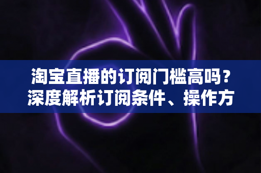 淘宝直播的订阅门槛高吗？深度解析订阅条件、操作方法与涨粉技巧全攻略