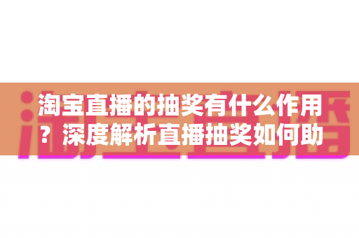 淘宝直播的抽奖有什么作用？深度解析直播抽奖如何助力涨粉、促活与成交