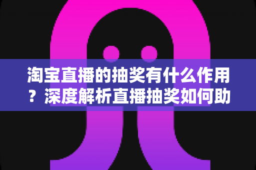 淘宝直播的抽奖有什么作用？深度解析直播抽奖如何助力涨粉、促活与成交