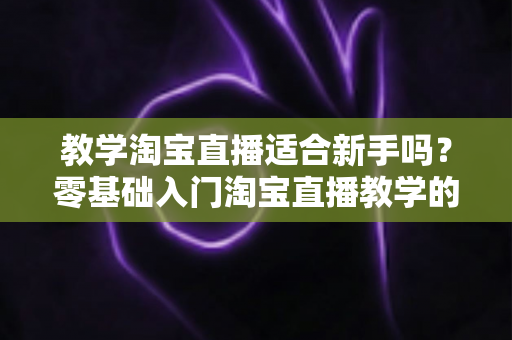 教学淘宝直播适合新手吗?零基础入门淘宝直播教学的机遇与挑战全解析 教学淘宝直播适合新手吗?零基础入门淘宝直播教学的机遇与挑战全解析