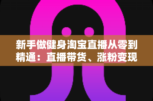新手做健身淘宝直播从零到精通:直播带货、涨粉变现与运营技巧全解析 新手做健身淘宝直播从零到精通:直播带货、涨粉变现与运营技巧全解析