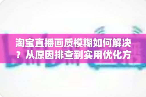 淘宝直播画质模糊如何解决?从原因排查到实用优化方案的完整指南 淘宝直播画质模糊如何解决?从原因排查到实用优化方案的完整指南