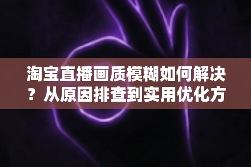 淘宝直播画质模糊如何解决?从原因排查到实用优化方案的完整指南 淘宝直播画质模糊如何解决?从原因排查到实用优化方案的完整指南