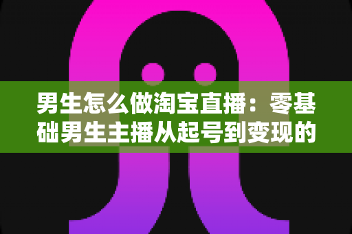 男生怎么做淘宝直播：零基础男生主播从起号到变现的全流程实战指南