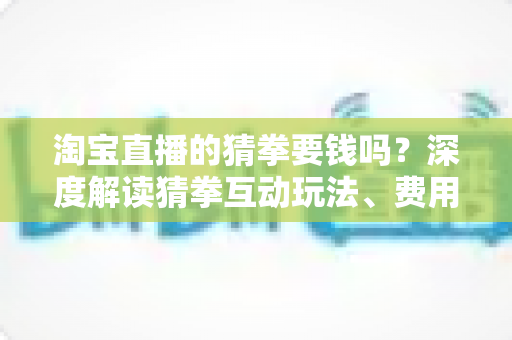 淘宝直播的猜拳要钱吗?深度解读猜拳互动玩法、费用真相与实用避坑指南 淘宝直播的猜拳要钱吗?深度解读猜拳互动玩法、费用真相与实用避坑指南