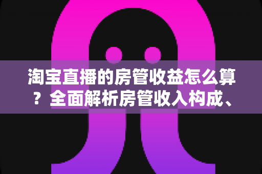 淘宝直播的房管收益怎么算？全面解析房管收入构成、计算方式与涨薪技巧