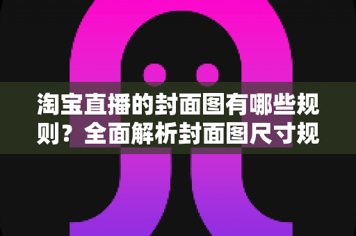 淘宝直播的封面图有哪些规则?全面解析封面图尺寸规范、审核标准与优化技巧,帮你提升直播间点击率与自然流量 淘宝直播的封面图有哪些规则?全面解析封面图尺寸规范、审核标准与优化技巧,帮你提升直播间点击率与自然流量