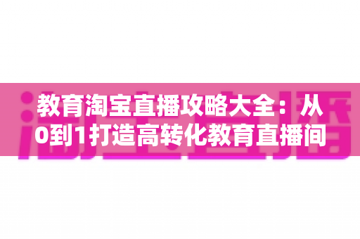 教育淘宝直播攻略大全:从0到1打造高转化教育直播间的实战指南 教育淘宝直播攻略大全:从0到1打造高转化教育直播间的实战指南