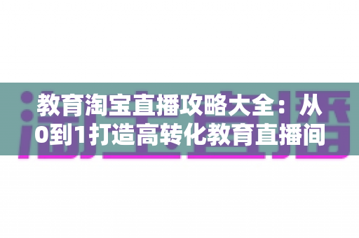 教育淘宝直播攻略大全:从0到1打造高转化教育直播间的实战指南 教育淘宝直播攻略大全:从0到1打造高转化教育直播间的实战指南