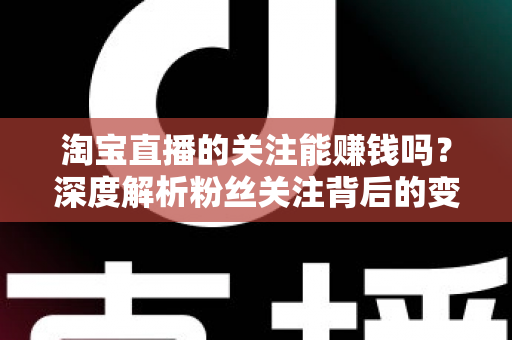 淘宝直播的关注能赚钱吗？深度解析粉丝关注背后的变现逻辑与赚钱方法
