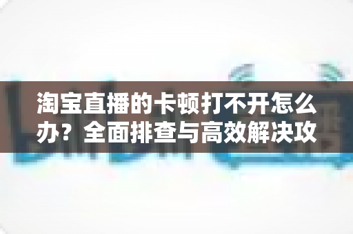 淘宝直播的卡顿打不开怎么办？全面排查与高效解决攻略，畅享流畅直播购物新体验