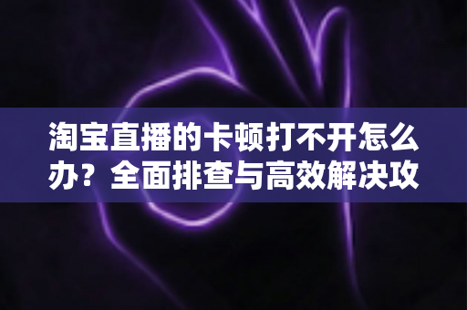 淘宝直播的卡顿打不开怎么办？全面排查与高效解决攻略，畅享流畅直播购物新体验