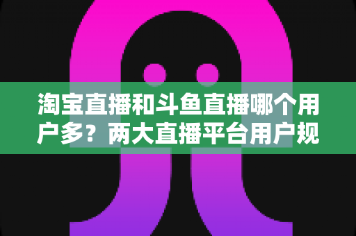 淘宝直播和斗鱼直播哪个用户多？两大直播平台用户规模全面对比与深度解析