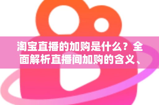 淘宝直播的加购是什么?全面解析直播间加购的含义、作用与实操技巧 淘宝直播的加购是什么?全面解析直播间加购的含义、作用与实操技巧