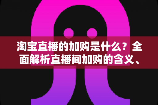 淘宝直播的加购是什么?全面解析直播间加购的含义、作用与实操技巧 淘宝直播的加购是什么?全面解析直播间加购的含义、作用与实操技巧
