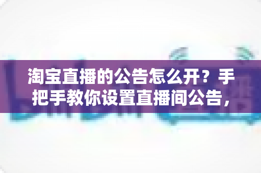 淘宝直播的公告怎么开？手把手教你设置直播间公告，提升人气与转化率