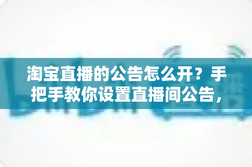 淘宝直播的公告怎么开？手把手教你设置直播间公告，提升人气与转化率
