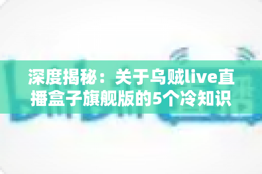 深度揭秘：关于乌贼live直播盒子旗舰版的5个冷知识，资深主播都在偷偷收藏