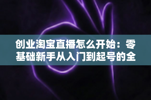 创业淘宝直播怎么开始：零基础新手从入门到起号的全流程实战指南